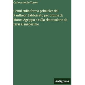 Torres, Carlo Antonio Cenni sulla forma primitiva del Pantheon fabbricato per ordine di Marco Agrippa e sulla ristorazione da farsi al medesimo Torres, Carlo Antonio Cenni sulla forma primitiva del Pantheon fabbricato per ordine di Marco Agrippa e sulla ristorazione da farsi al medesimo