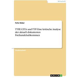 Heber, Felix TTIP, CETA und TTP. Eine kritische Analyse der aktuell diskutierten Freihandelsabkommen Heber, Felix TTIP, CETA und TTP. Eine kritische Analyse der aktuell diskutierten Freihandelsabkommen