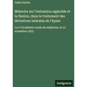 Guérin, Jules Mémoire sur l'extension sigmoïde et la flexion, dans le traitement des déviations latérales de l'épine: Lu à l'Académie royale de médecine, le 15 novembre 1835 Guérin, Jules Mémoire sur l'extension sigmoïde et la flexion, dans le traitement des déviations latérales de l'épine: Lu à l'Académie royale de médecine, le 15 novembre 1835