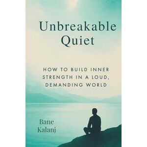 Kalanj, Bane Unbreakable Quiet: How to Build Inner Strength in a Loud, Demanding World Kalanj, Bane Unbreakable Quiet: How to Build Inner Strength in a Loud, Demanding World
