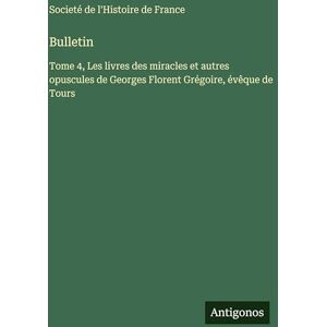 Societé de l'Histoire de France Bulletin: Tome 4, Les livres des miracles et autres opuscules de Georges Florent Grégoire, évêque de Tours Societé de l'Histoire de France Bulletin: Tome 4, Les livres des miracles et autres opuscules de Georges Florent Grégoire, évêque de Tours