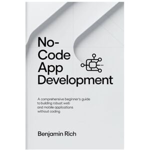 RICH, BENJAMIN NO-CODE APP DEVELOPMENT: A COMPREHENSIVE BEGINNER’S GUIDE TO BUILDING ROBUST WEB AND MOBILE APPLICATIONS WITHOUT CODING RICH, BENJAMIN NO-CODE APP DEVELOPMENT: A COMPREHENSIVE BEGINNER’S GUIDE TO BUILDING ROBUST WEB AND MOBILE APPLICATIONS WITHOUT CODING