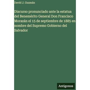 Guzmán, David J Discurso pronunciado ante la estatua del Benemérito General Don Francisco Morazán el 15 de septiembre de 1885 en nombre del Supremo Gobierno del Salvador Guzmán, David J Discurso pronunciado ante la estatua del Benemérito General Don Francisco Morazán el 15 de septiembre de 1885 en nombre del Supremo Gobierno del Salvador