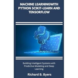 B. Byers, Richard MACHINE LEARNINGWITH PYTHON SCIKIT-LEARN AND TENSORFLOW: Building Intelligent Systems with Predictive Modeling and Deep Learning B. Byers, Richard MACHINE LEARNINGWITH PYTHON SCIKIT-LEARN AND TENSORFLOW: Building Intelligent Systems with Predictive Modeling and Deep Learning