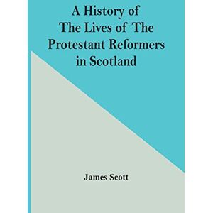 Scott A History Of The Lives Of The Protestant Reformers In Scotland Scott A History Of The Lives Of The Protestant Reformers In Scotland