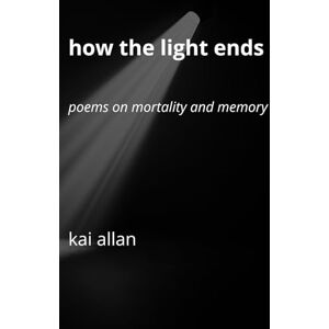 Allan, Kai How the Light Ends: Poems on Mortality and Memory Allan, Kai How the Light Ends: Poems on Mortality and Memory