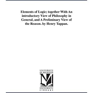 Michigan Historical Reprint Series Elements of logic; together with an introductory view of philosophy in general, and a preliminary view of the reason. By Henry Tappan. Michigan Historical Reprint Series Elements of logic; together with an introductory view of philosophy in general, and a preliminary view of the reason. By Henry Tappan.