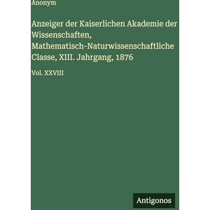 Anonym Anzeiger der Kaiserlichen Akademie der Wissenschaften, Mathematisch-Naturwissenschaftliche Classe, XIII. Jahrgang, 1876: Vol. XXVIII Anonym Anzeiger der Kaiserlichen Akademie der Wissenschaften, Mathematisch-Naturwissenschaftliche Classe, XIII. Jahrgang, 1876: Vol. XXVIII