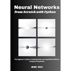 Max, Jude Neural Networks from Scratch with Python: The Beginner's Guide to Building Deep Learning Models Without Complex Frameworks Max, Jude Neural Networks from Scratch with Python: The Beginner's Guide to Building Deep Learning Models Without Complex Frameworks