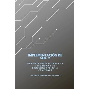 Fernandez Climent, Edgardo Implementación de SOC 2: Una guía integral para la seguridad y el cumplimiento de la confianza Fernandez Climent, Edgardo Implementación de SOC 2: Una guía integral para la seguridad y el cumplimiento de la confianza