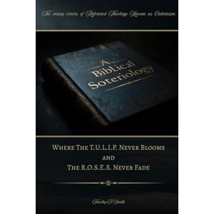 Smith, Timothy P A Biblical Soteriology: Where The T.U.L.I.P. Never Blooms and The R.O.S.E.S. Never Fade Smith, Timothy P A Biblical Soteriology: Where The T.U.L.I.P. Never Blooms and The R.O.S.E.S. Never Fade