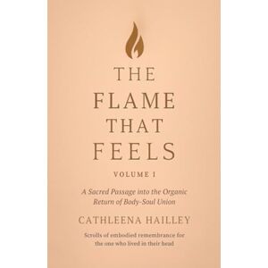 Hailley, Cathleena The Flame That Feels Volume I: A Sacred Passage into the Organic Return of Body-Soul Union Scrolls of Embodied Remembrance for the One Who Lived in Their Head Hailley, Cathleena The Flame That Feels Volume I: A Sacred Passage into the Organic Return of Body-Soul Union Scrolls of Embodied Remembrance for the One Who Lived in Their Head