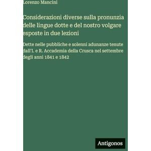 Mancini, Lorenzo Considerazioni diverse sulla pronunzia delle lingue dotte e del nostro volgare esposte in due lezioni: Dette nelle pubbliche e solenni adunanze tenute ... Crusca nel settembre degli anni 1841 e 1842 Mancini, Lorenzo Considerazioni diverse sulla pronunzia delle lingue dotte e del nostro volgare esposte in due lezioni: Dette nelle pubbliche e solenni adunanze tenute ... Crusca nel settembre degli anni 1841 e 1842