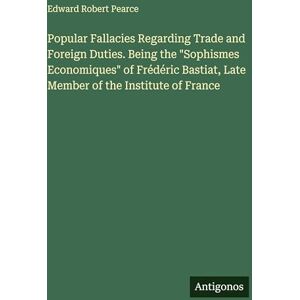 Pearce, Edward Robert Popular Fallacies Regarding Trade and Foreign Duties. Being the "Sophismes Economiques" of Frédéric Bastiat, Late Member of the Institute of France Pearce, Edward Robert Popular Fallacies Regarding Trade and Foreign Duties. Being the "Sophismes Economiques" of Frédéric Bastiat, Late Member of the Institute of France