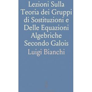 Luigi, Bianchi Lezioni Sulla Teoria dei Gruppi di Sostituzioni e Delle Equazioni Algebriche Secondo Galois Luigi, Bianchi Lezioni Sulla Teoria dei Gruppi di Sostituzioni e Delle Equazioni Algebriche Secondo Galois