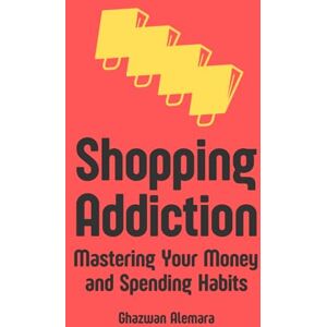 Alemara, Ghazwan Shopping Addiction: Mastering Your Money and Spending Habits Alemara, Ghazwan Shopping Addiction: Mastering Your Money and Spending Habits