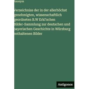 Anonym Verzeichniss der in der allerhöchst genehmigten, wissenschaftlich geordneten B.W Erkl'schen Bilder-Sammlung zur deutschen und bayerischen Geschichte in Würzburg enthaltenen Bilder Anonym Verzeichniss der in der allerhöchst genehmigten, wissenschaftlich geordneten B.W Erkl'schen Bilder-Sammlung zur deutschen und bayerischen Geschichte in Würzburg enthaltenen Bilder