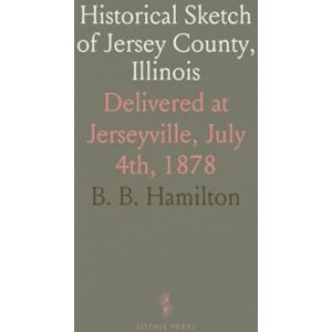 B. B., Hamilton Historical Sketch of Jersey County, Illinois: Delivered at Jerseyville, July 4th, 1878 B. B., Hamilton Historical Sketch of Jersey County, Illinois: Delivered at Jerseyville, July 4th, 1878