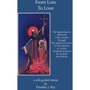 Ray, Timothy J. From Loss to Love: The Beginning of a Celtic Journey through The Spiritual Exercises of Saint Ignatius of Loyola (finding your place of resurrection) Ray, Timothy J. From Loss to Love: The Beginning of a Celtic Journey through The Spiritual Exercises of Saint Ignatius of Loyola (finding your place of resurrection)