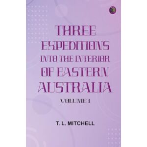 T. L. Mitchell Three Expeditions into the Interior of Eastern Australia Volume 1 T. L. Mitchell Three Expeditions into the Interior of Eastern Australia Volume 1