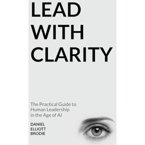 Brodie, Daniel Elliott Lead with CLARITY: The Practical Guide to Human Leadership in the Age of AI Brodie, Daniel Elliott Lead with CLARITY: The Practical Guide to Human Leadership in the Age of AI