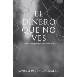 Pérez González, Ayram El dinero que no ves: La verdad que no quieren que sepas sobre el dinero Pérez González, Ayram El dinero que no ves: La verdad que no quieren que sepas sobre el dinero