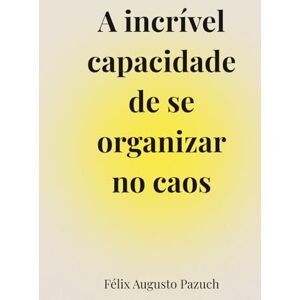 Augusto Pazuch, Félix A incrível capacidade de se organizar no caos: Um caminho de volta para si mesmo em tempos de ansiedade e exaustão emocional Augusto Pazuch, Félix A incrível capacidade de se organizar no caos: Um caminho de volta para si mesmo em tempos de ansiedade e exaustão emocional