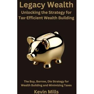 Mills, Kevin Legacy Wealth: Unlocking the Strategy for Tax-Efficient Wealth Building: The Buy, Borrow, Die Strategy for Wealth Building and Minimizing Taxes Mills, Kevin Legacy Wealth: Unlocking the Strategy for Tax-Efficient Wealth Building: The Buy, Borrow, Die Strategy for Wealth Building and Minimizing Taxes