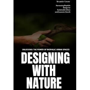 Greenfield, Alex Designing with Nature: Unlocking the Power of Biophilic Urban Spaces: Harnessing Biophilic Design for Sustainable Urban and Economic Growth Greenfield, Alex Designing with Nature: Unlocking the Power of Biophilic Urban Spaces: Harnessing Biophilic Design for Sustainable Urban and Economic Growth