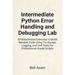 Asam, Bell Intermediate Python Error Handling and Debugging Lab: 50 Robustness Exercises to Build Reliable Code Using Try-Except, Logging, and Unit Tests for Professional-Grade Scripts Asam, Bell Intermediate Python Error Handling and Debugging Lab: 50 Robustness Exercises to Build Reliable Code Using Try-Except, Logging, and Unit Tests for Professional-Grade Scripts