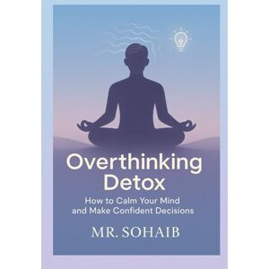 SOHAIB, MR Overthinking Detox: How to Calm Your Mind and Make Confident Decisions SOHAIB, MR Overthinking Detox: How to Calm Your Mind and Make Confident Decisions