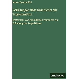 Braunmühl, Anton Vorlesungen über Geschichte der Trigonometrie: Erster Teil: Von den ältesten Zeiten bis zur Erfindung der Logarithmen Braunmühl, Anton Vorlesungen über Geschichte der Trigonometrie: Erster Teil: Von den ältesten Zeiten bis zur Erfindung der Logarithmen