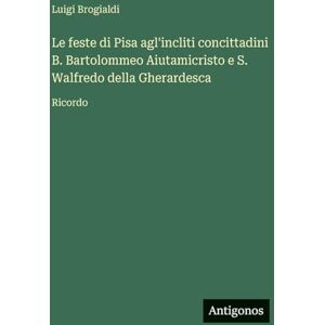 Brogialdi, Luigi Le feste di Pisa agl'incliti concittadini B. Bartolommeo Aiutamicristo e S. Walfredo della Gherardesca: Ricordo Brogialdi, Luigi Le feste di Pisa agl'incliti concittadini B. Bartolommeo Aiutamicristo e S. Walfredo della Gherardesca: Ricordo