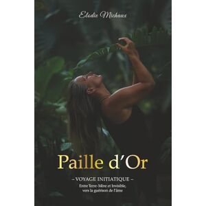 Michaux, Elodie Paille d'Or: Voyage Initiatique entre Terre-Mère et Invisible vers la guérison de l'âme Michaux, Elodie Paille d'Or: Voyage Initiatique entre Terre-Mère et Invisible vers la guérison de l'âme