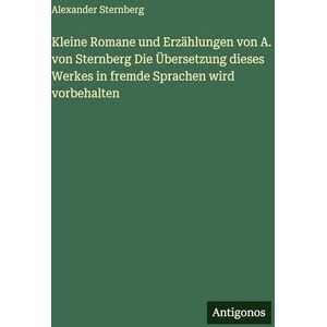 Sternberg, Alexander Kleine Romane und Erzählungen von A. von Sternberg Die Übersetzung dieses Werkes in fremde Sprachen wird vorbehalten Sternberg, Alexander Kleine Romane und Erzählungen von A. von Sternberg Die Übersetzung dieses Werkes in fremde Sprachen wird vorbehalten