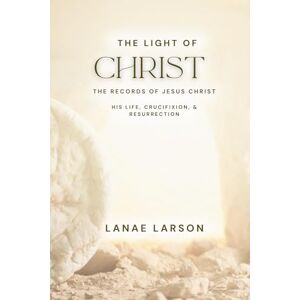 Larson, Lanae Unpublished Copy: The Light of Christ, the Records: The Records of Jesus Christ: His Life, Crucifixion, & Resurrection Larson, Lanae Unpublished Copy: The Light of Christ, the Records: The Records of Jesus Christ: His Life, Crucifixion, & Resurrection
