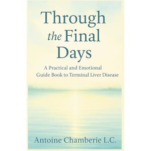 CHAMBERIE L.C., ANTOINE Through the Final Days: A Practical and Emotional Guide Book to Terminal Liver Disease CHAMBERIE L.C., ANTOINE Through the Final Days: A Practical and Emotional Guide Book to Terminal Liver Disease