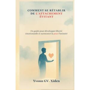 GV. Xiden, Yvonn COMMENT SE RÉTABLIR DE L'ATTACHEMENT ÉVITANT: Un guide pour développer liberté émotionnelle et surmonter la peur l'intimité GV. Xiden, Yvonn COMMENT SE RÉTABLIR DE L'ATTACHEMENT ÉVITANT: Un guide pour développer liberté émotionnelle et surmonter la peur l'intimité
