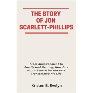 Evelyn, Kristen B. THE STORY OF JON SCARLETT-PHILLIPS: From Abandonment to Family and Healing, How One Man’s Search for Answers Transformed His Life Evelyn, Kristen B. THE STORY OF JON SCARLETT-PHILLIPS: From Abandonment to Family and Healing, How One Man’s Search for Answers Transformed His Life