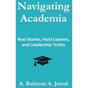 A Jamal, A Rahman Navigating Academia: Real Stories, Hard Lessons, and Leadership Truths A Jamal, A Rahman Navigating Academia: Real Stories, Hard Lessons, and Leadership Truths