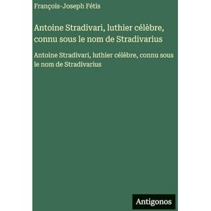 Fétis, François-Joseph Antoine Stradivari, luthier célèbre, connu sous le nom de Stradivarius: Antoine Stradivari, luthier célèbre, connu sous le nom de Stradivarius Fétis, François-Joseph Antoine Stradivari, luthier célèbre, connu sous le nom de Stradivarius: Antoine Stradivari, luthier célèbre, connu sous le nom de Stradivarius