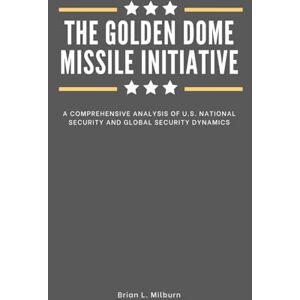 Milburn, Brian L. The Golden Dome Missile Initiative: A Comprehensive Analysis of U.S. National Security and Global Security Dynamics Milburn, Brian L. The Golden Dome Missile Initiative: A Comprehensive Analysis of U.S. National Security and Global Security Dynamics