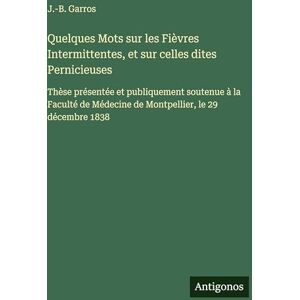 Garros, J -B Quelques Mots sur les Fièvres Intermittentes, et sur celles dites Pernicieuses: Thèse présentée et publiquement soutenue à la Faculté de Médecine de Montpellier, le 29 décembre 1838 Garros, J -B Quelques Mots sur les Fièvres Intermittentes, et sur celles dites Pernicieuses: Thèse présentée et publiquement soutenue à la Faculté de Médecine de Montpellier, le 29 décembre 1838
