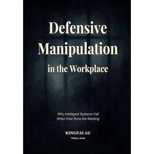 Au, Kingfai Defensive Manipulation in the Workplace: Why Intelligent Systems Fail When Fear Runs the Meeting Au, Kingfai Defensive Manipulation in the Workplace: Why Intelligent Systems Fail When Fear Runs the Meeting