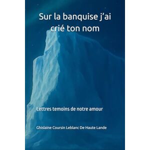 Coursin Leblanc De Haute Lande, Ghislaine Sur la banquise j’ai crié ton nom: Lettres témoins de notre amour Coursin Leblanc De Haute Lande, Ghislaine Sur la banquise j’ai crié ton nom: Lettres témoins de notre amour