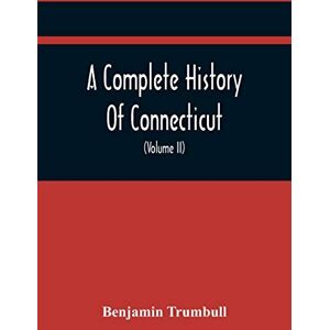 Trumbull, Benjamin A Complete History Of Connecticut, Civil And Ecclesiastical, From The Emigration Of Its First Planters, From England, In The Year 1630, To The Year ... To The Close Of The Indian Wars (Volume Ii) Trumbull, Benjamin A Complete History Of Connecticut, Civil And Ecclesiastical, From The Emigration Of Its First Planters, From England, In The Year 1630, To The Year ... To The Close Of The Indian Wars (Volume Ii)