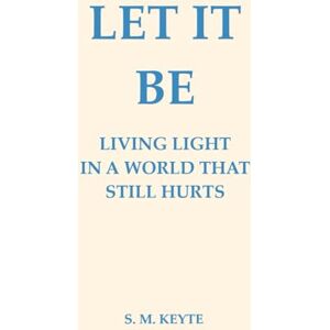 Keyte, S. M. Let It Be: A Light Living in a World That Still Hurts: A Guide to Living Light, Letting Go, and Finding Peace in a World That Still Hurts Keyte, S. M. Let It Be: A Light Living in a World That Still Hurts: A Guide to Living Light, Letting Go, and Finding Peace in a World That Still Hurts