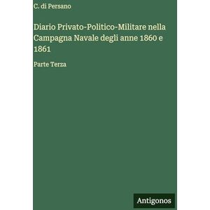 Persano, C Di Diario Privato-Politico-Militare nella Campagna Navale degli anne 1860 e 1861: Parte Terza Persano, C Di Diario Privato-Politico-Militare nella Campagna Navale degli anne 1860 e 1861: Parte Terza