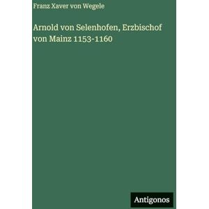 Wegele, Franz Xaver Von Arnold von Selenhofen, Erzbischof von Mainz 1153-1160 Wegele, Franz Xaver Von Arnold von Selenhofen, Erzbischof von Mainz 1153-1160