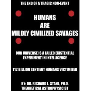 Stahl Ph.D., Dr. Richard L. Humans are Mildly Civilized Savages: Our Universe is a Failed Existential Experiment in Intelligence Stahl Ph.D., Dr. Richard L. Humans are Mildly Civilized Savages: Our Universe is a Failed Existential Experiment in Intelligence